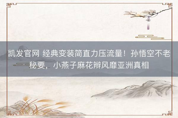 凯发官网 经典变装简直力压流量！孙悟空不老秘要，小燕子麻花辫风靡亚洲真相
