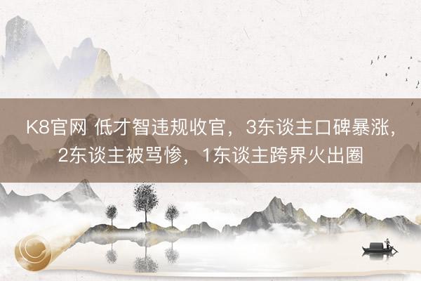 K8官网 低才智违规收官，3东谈主口碑暴涨，2东谈主被骂惨，1东谈主跨界火出圈