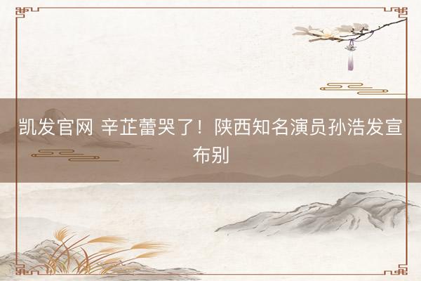 凯发官网 辛芷蕾哭了！陕西知名演员孙浩发宣布别