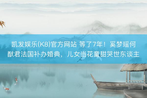 凯发娱乐(K8)官方网站 等了7年!奚梦瑶何猷君法国补办婚典,儿女当花童甜哭世东谈主