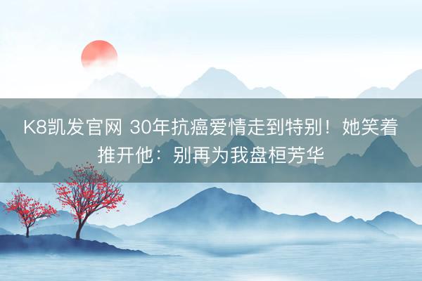 K8凯发官网 30年抗癌爱情走到特别！她笑着推开他：别再为我盘桓芳华
