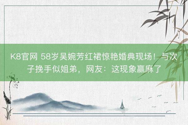 K8官网 58岁吴婉芳红裙惊艳婚典现场！与次子挽手似姐弟，网友：这现象赢麻了