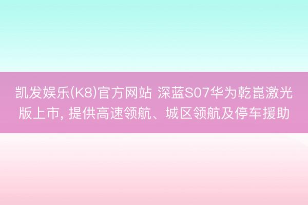 凯发娱乐(K8)官方网站 深蓝S07华为乾崑激光版上市， 提供高速领航、城区领航及停车援助