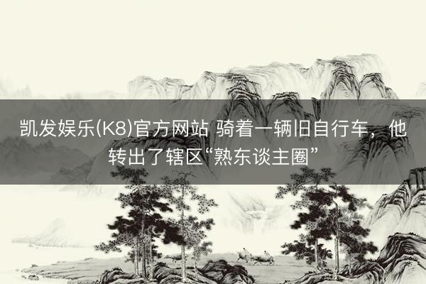 凯发娱乐(K8)官方网站 骑着一辆旧自行车，他转出了辖区“熟东谈主圈”