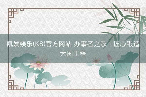 凯发娱乐(K8)官方网站 办事者之歌｜匠心锻造大国工程