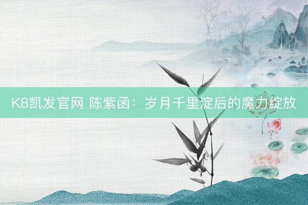 K8凯发官网 陈紫函：岁月千里淀后的魔力绽放