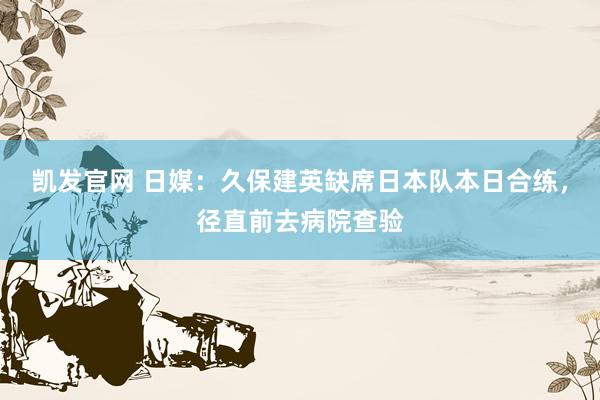 凯发官网 日媒：久保建英缺席日本队本日合练，径直前去病院查验