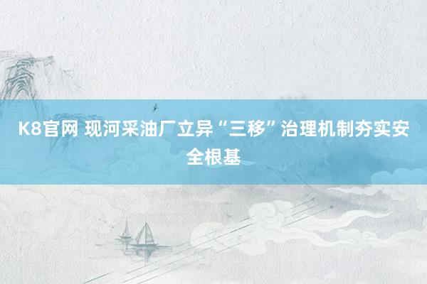 K8官网 现河采油厂立异“三移”治理机制夯实安全根基