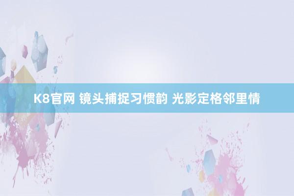 K8官网 镜头捕捉习惯韵 光影定格邻里情