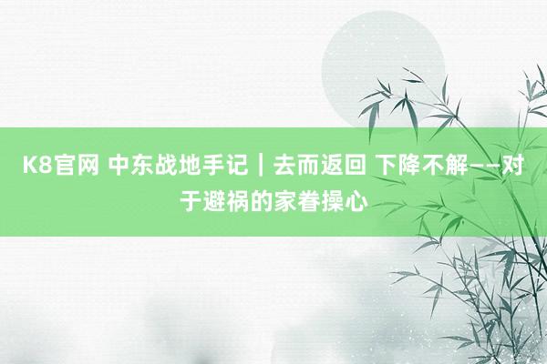 K8官网 中东战地手记|去而返回 下降不解——对于避祸的家眷操心