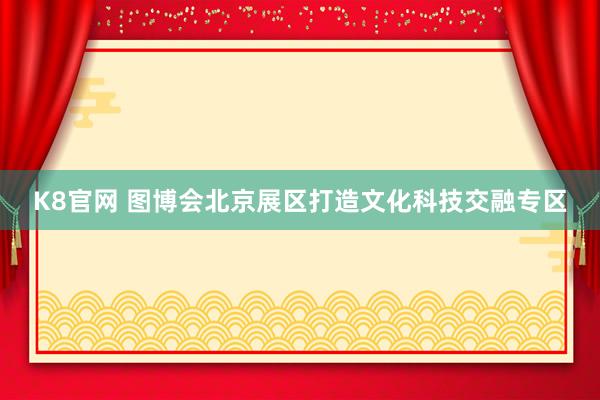 K8官网 图博会北京展区打造文化科技交融专区